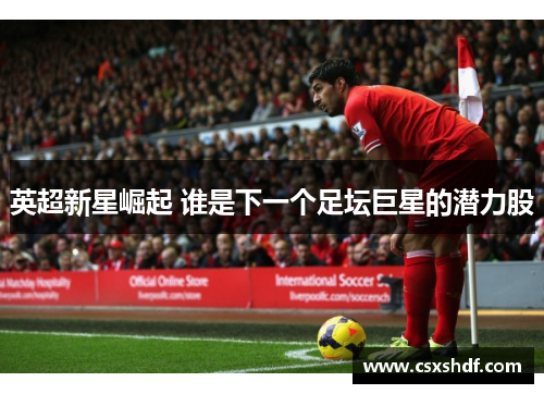 英超新星崛起 谁是下一个足坛巨星的潜力股
