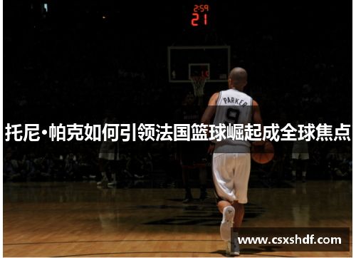 托尼·帕克如何引领法国篮球崛起成全球焦点