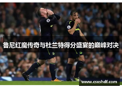 鲁尼红魔传奇与杜兰特得分盛宴的巅峰对决