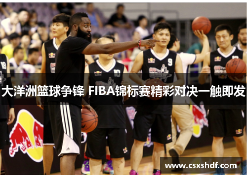 大洋洲篮球争锋 FIBA锦标赛精彩对决一触即发